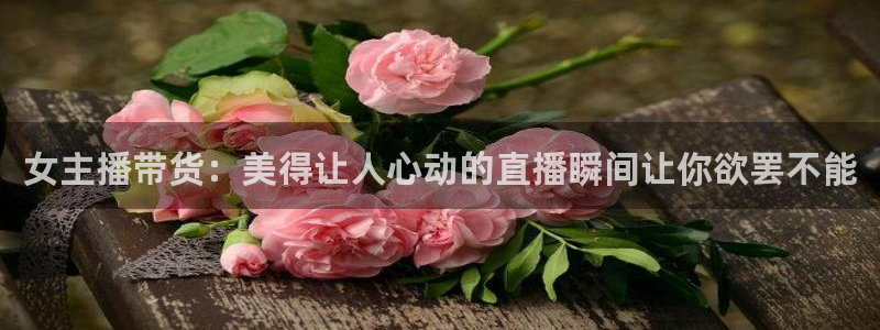 鲸鱼体育直播免费：女主播带货：美得让人心动的直播瞬间让你欲罢不能